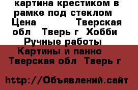 картина крестиком в рамке под стеклом › Цена ­ 3 500 - Тверская обл., Тверь г. Хобби. Ручные работы » Картины и панно   . Тверская обл.,Тверь г.